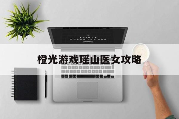 橙光游戏瑶山医女攻略(橙光游戏app官方入口)