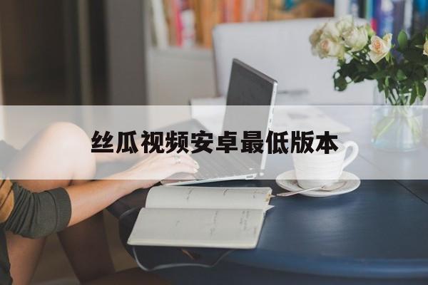 丝瓜视频安卓最低版本(最新版本丝瓜视频安装下)